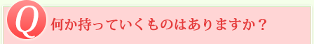 Q 何か持っていくものはありますか？