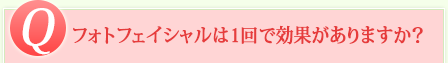 Q フォトフェイシャルは1回で効果がありますか？