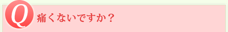 Q 痛くないですか？