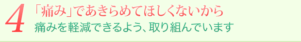 4 「痛み」であきらめてほしくないから 痛みを最大限軽減できるよう、取り組んでいます