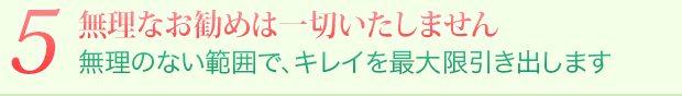 5 無理なお勧めは一切いたしません 無理のない範囲で、キレイを最大限引き出します