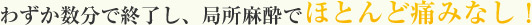 わずか数分で終了し、局所麻酔で痛みなし！