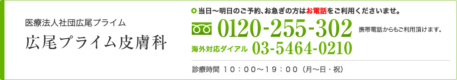 医療法人社団広尾プライム 広尾プライム皮膚科 当日～明日のご予約、お急ぎの方はお電話をご利用くださいませ。 0120-255-302 携帯電話からもご利用頂けます。 海外対応ダイアル 03-5464-0210