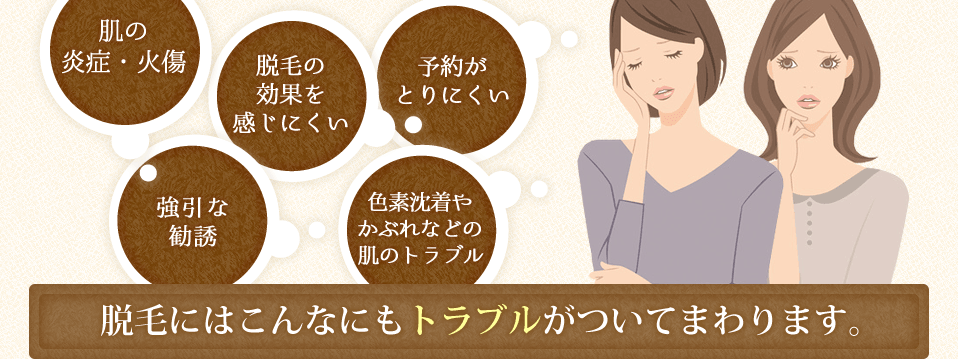 「肌の炎症・火傷」「脱毛の効果を感じにくい」「予約がとりにくい」「強引な勧誘色素沈着やかぶれなどの肌のトラブル」脱毛にはこんなにもトラブルがついてまわります。