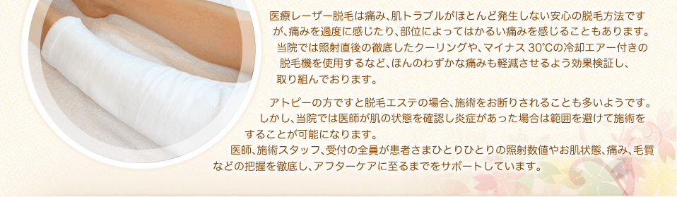 医療レーザー脱毛は痛み、肌トラブルがほとんど発生しない安心の脱毛方法ですが、痛みを過度に感じたり、部位によってはかるい痛みを感じることもあります。当院では照射直後の徹底したクーリングや、マイナス30℃の冷却エアー付きの脱毛機を使用するなど、ほんのわずかな痛みも軽減させるよう効果検証し、取り組んでおります。アトピーの方ですと脱毛エステの場合、施術をお断りされることも多いようです。しかし、当院では医師が肌の状態を確認し炎症があった場合は範囲を避けて施術をすることが可能になります。医師、施術スタッフ、受付の全員が患者さまひとりひとりの照射数値やお肌状態、痛み、毛質　　などの把握を徹底し、アフターケアに至るまでをサポートしています。