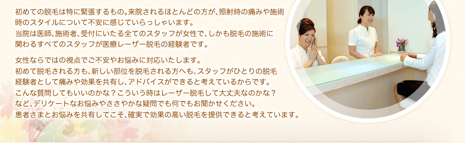 初めての脱毛は特に緊張するもの。来院されるほとんどの方が、照射時の痛みや施術時のスタイルについて不安に感じていらっしゃいます。当院は医師、施術者、受付にいたる全てのスタッフが女性で、しかも脱毛の施術に関わるすべてのスタッフが医療レーザー脱毛の経験者です。女性ならではの視点でご不安やお悩みに対応いたします。初めて脱毛される方も、新しい部位を脱毛される方へも、スタッフがひとりの脱毛経験者として痛みや効果を共有し、アドバイスができると考えているからです。こんな質問してもいいのかな？こういう時はレーザー脱毛して大丈夫なのかな？など、デリケートなお悩みやささやかな疑問でも何でもお聞かせください。患者さまとお悩みを共有してこそ、確実で効果の高い脱毛を提供できると考えています。