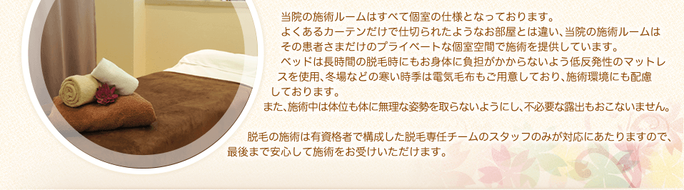 当院の施術ルームはすべて個室の仕様となっております。よくあるカーテンだけで仕切られたようなお部屋とは違い、当院の施術ルームはその患者さまだけのプライベートな個室空間で施術を提供しています。ベッドは長時間の脱毛時にもお身体に負担がかからないよう低反発性のマットレスを使用、冬場などの寒い時季は電気毛布もご用意しており、施術環境にも配慮しております。また、施術中は体位も体に無理な姿勢を取らないようにし、不必要な露出もおこないません。脱毛の施術は有資格者で構成した脱毛専任チームのスタッフのみが対応にあたりますので、最後まで安心して施術をお受けいただけます。