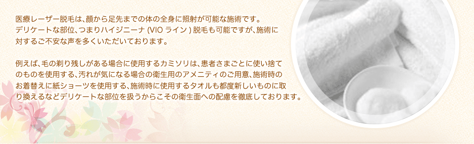 医療レーザー脱毛は、顔から足先までの体の全身に照射が可能な施術です。デリケートな部位、つまりハイジニーナ(VIOライン)脱毛も可能ですが、施術に対するご不安な声を多くいただいております。例えば、毛の剃り残しがある場合に使用するカミソリは、患者さまごとに使い捨てのものを使用する、汚れが気になる場合の衛生用のアメニティのご用意、施術時のお着替えに紙ショーツを使用する、施術時に使用するタオルも都度新しいものに取り換えるなどデリケートな部位を扱うからこその衛生面への配慮を徹底しております。