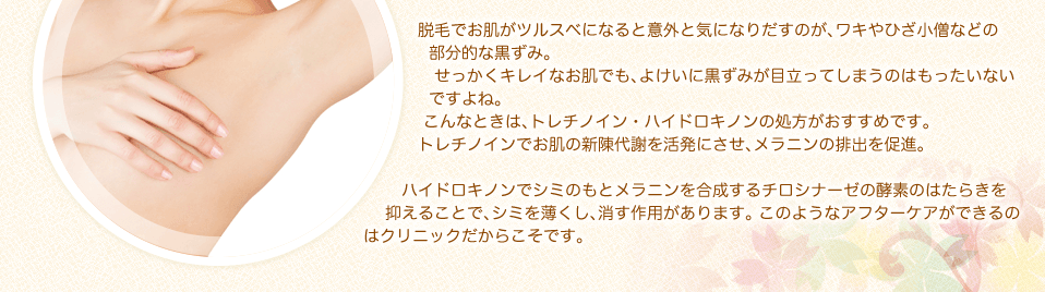 脱毛でお肌がツルスベになると意外と気になりだすのが、ワキやひざ小僧などの部分的な黒ずみ。せっかくキレイなお肌でも、よけいに黒ずみが目立ってしまうのはもったいないですよね。こんなときは、トレチノイン・ハイドロキノンの処方がおすすめです。トレチノインでお肌の新陳代謝を活発にさせ、メラニンの排出を促進。ハイドロキノンでシミのもとメラニンを合成するチロシナーゼの酵素のはたらきを抑えることで、シミを薄くし、消す作用があります。 このようなアフターケアができるのはクリニックだからこそです。