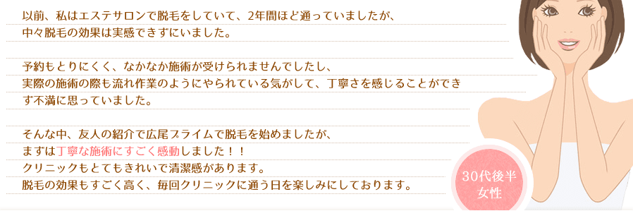 以前、私はエステサロンで脱毛をしていて、2年間ほど通っていましたが、中々脱毛の効果は実感できずにいました。予約もとりにくく、なかなか施術が受けられませんでしたし、実際の施術の際も流れ作業のようにやられている気がして、丁寧さを感じることができず不満に思っていました。そんな中、友人の紹介で広尾プライムで脱毛を始めましたが、まずは丁寧な施術にすごく感動しました！！クリニックもとてもきれいで清潔感があります。脱毛の効果もすごく高く、毎回クリニックに通う日を楽しみにしております。