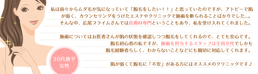 私は前々からムダ毛が気になっていて「脱毛をしたい！！」と思っていたのですが、アトピーで肌が弱く、カウンセリングをうけたエステやクリニックで施術を断られることばかりでした...。そんな中、広尾プライムさんでは皮膚科専門ということもあり、私を受け入れてくれました。施術についてはお医者さんが肌の状態を確認しつつ脱毛をしてくれるので、とても安心です。脱毛初心者の私ですが、施術を担当するスタッフは全員女性でしかも脱毛経験者らしく、わからないことなどにも親切に対応してくれます。肌が弱くて脱毛に「不安」がある方にはオススメのクリニックです♪