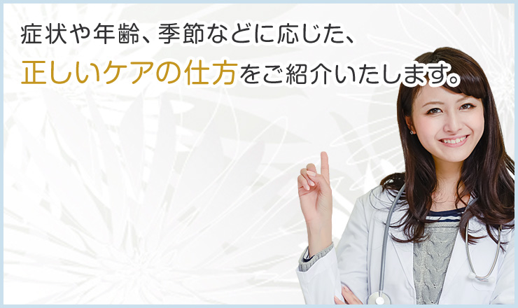 症状や年齢、季節などに応じた、正しいケアの仕方をご紹介いたします。