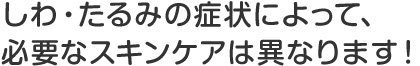 しわ・たるみの症状によって、必要なスキンケアは異なります！