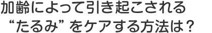 加齢によって引き起こされる“たるみ”をケアする方法は？