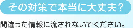 その対策で本当に大丈夫？ 間違った情報に流されないでください。