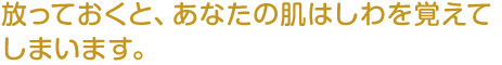 放っておくと、あなたの肌はしわを覚えてしまいます。
